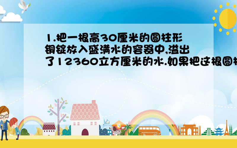 1.把一根高30厘米的圆柱形铜锭放入盛满水的容器中,溢出了12360立方厘米的水.如果把这根圆柱形铜锭竖放在桌上,要占多大桌面?2．一根铁丝,第一次用去5分之2,第二次用去14米,剩下的与用去的