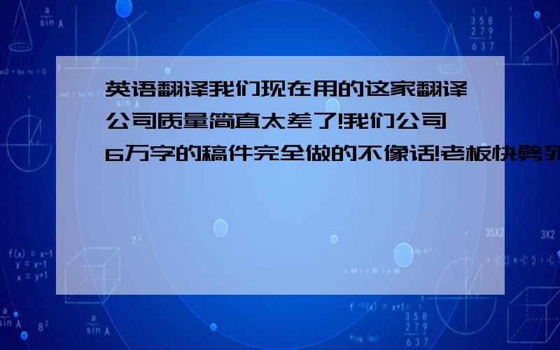 英语翻译我们现在用的这家翻译公司质量简直太差了!我们公司6万字的稿件完全做的不像话!老板快劈死我了……谁能给我介绍一个靠谱点儿的翻译公司啊?