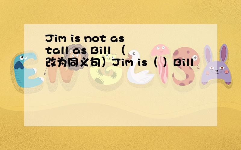 Jim is not as tall as Bill （改为同义句）Jim is（ ）Bill