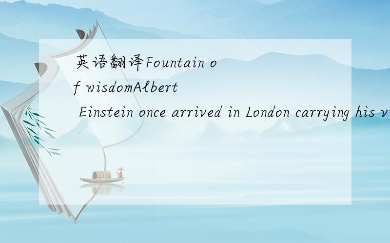 英语翻译Fountain of wisdomAlbert Einstein once arrived in London carrying his violin.After greeting him,an old friend asked,“You still play the violin,Albert?”The mathematical genius nodded and said,“Yes,but not very well.My teacher says,