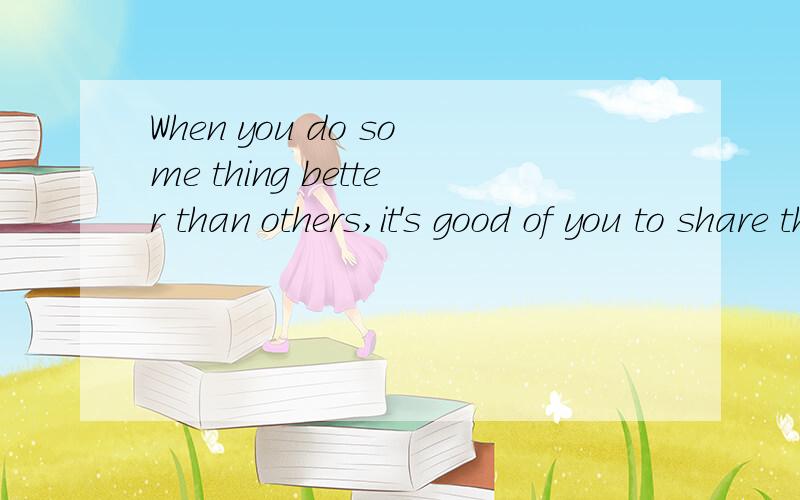 When you do some thing better than others,it's good of you to share the method,which would bring others do the same thing when next time they win out.为六级备考,练习作文.问题是不知道自己写的这段话有没有语病,