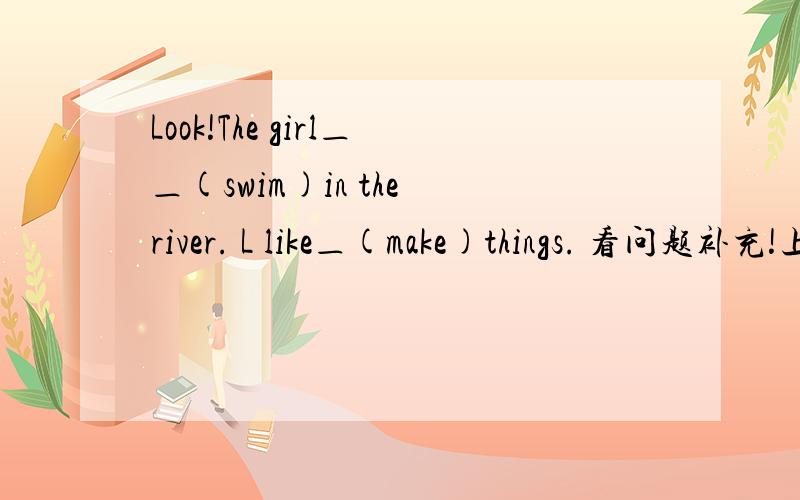 Look!The girl＿＿(swim)in the river. L like＿(make)things. 看问题补充!上面还有哦!Her father＿＿（not teach)math in a school.He is ＿(go)to visit  the Bird's Nest.What＿(be)you doing?How＿your brother＿( go)to work every day?There