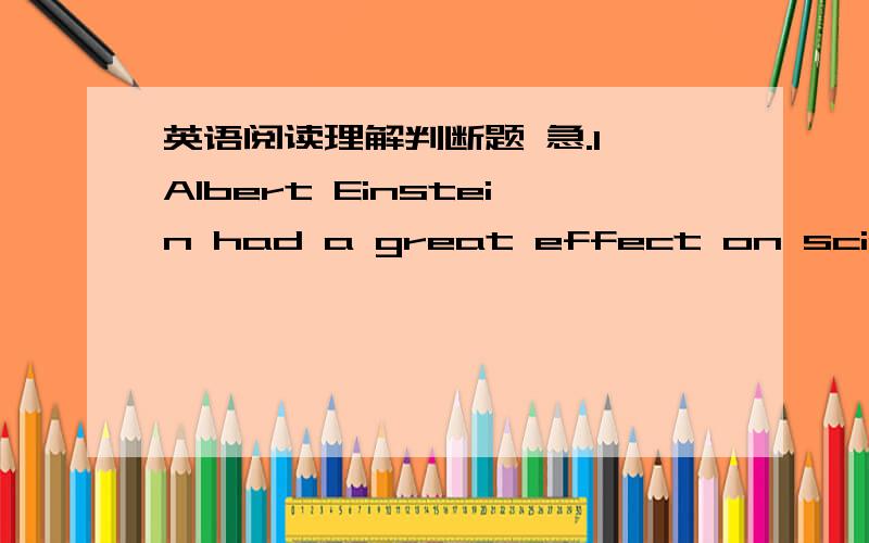 英语阅读理解判断题 急.1、Albert Einstein had a great effect on science and history,greater than what only a few other men have achieved.An American university president once commented that Einstein had created a new outlook,a new view of t