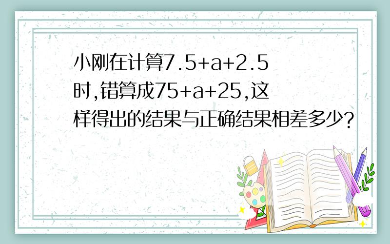 小刚在计算7.5+a+2.5时,错算成75+a+25,这样得出的结果与正确结果相差多少?