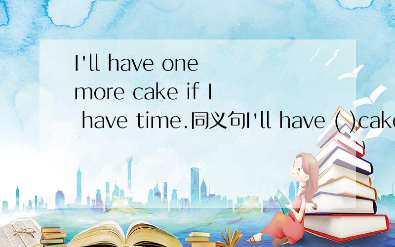 I'll have one more cake if I have time.同义句I'll have ( )cake if I ( )快