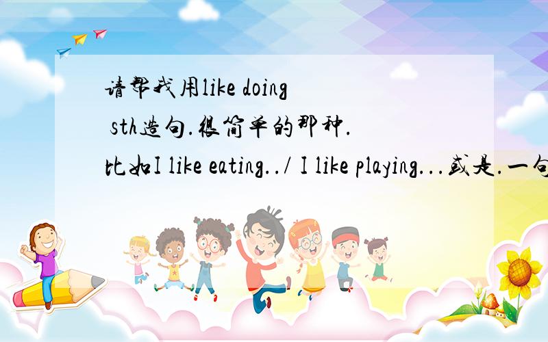 请帮我用like doing sth造句.很简单的那种.比如I like eating../ I like playing...或是.一句话的那种.四十句四十句！