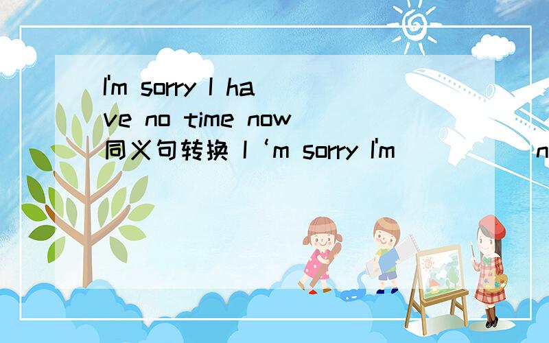 I'm sorry I have no time now同义句转换 I‘m sorry I'm __ __ now.Would you like to buy a T-shirt?__ you __to buy a T-shirt?