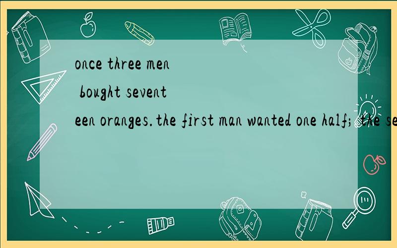 once three men bought seventeen oranges.the first man wanted one half; the second one,one third;once three men bought seventeen oranges.the first man wanted one half; the second one,one third; and the third,one ninth.it was not possible to divide tho