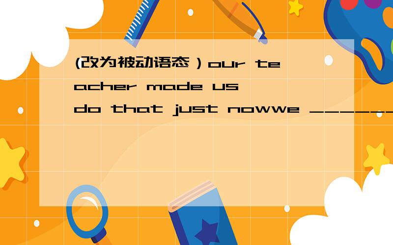 (改为被动语态）our teacher made us do that just nowwe ______ ______ ______ ______ that by our teacher just now.