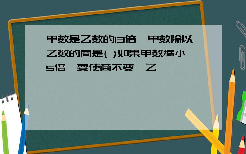 甲数是乙数的13倍,甲数除以乙数的商是( )如果甲数缩小5倍,要使商不变,乙