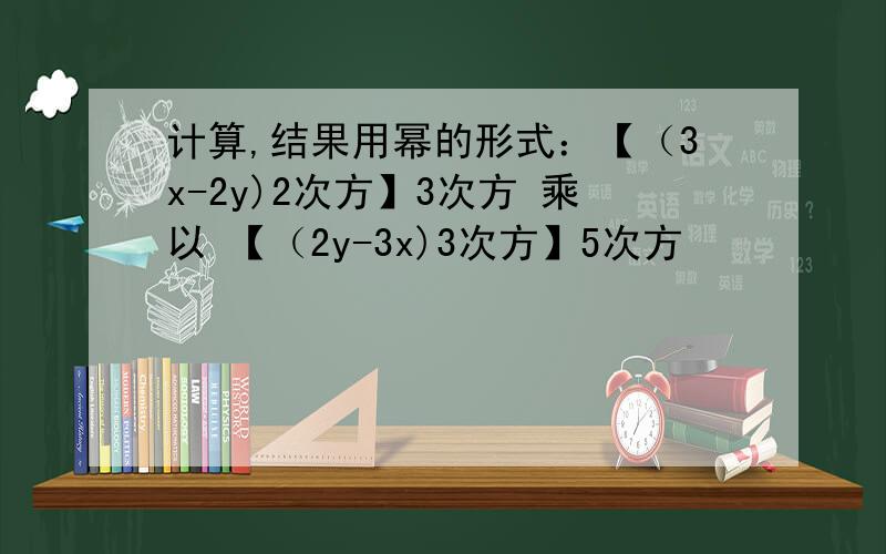 计算,结果用幂的形式：【（3x-2y)2次方】3次方 乘以 【（2y-3x)3次方】5次方