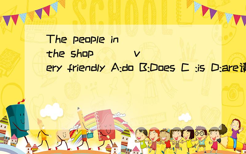 The people in the shop ( ) very friendly A:do B:Does C :is D:are请说明原因