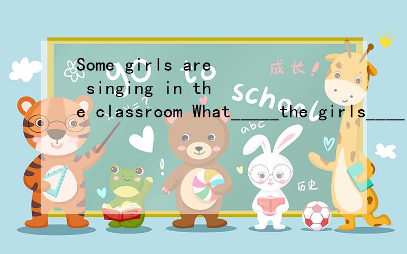 Some girls are singing in the classroom What_____the girls____in the classroom?