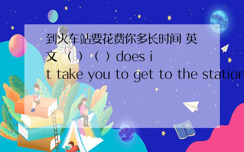 到火车站要花费你多长时间 英文 （ ）（ ）does it take you to get to the station?