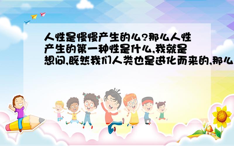 人性是慢慢产生的么?那么人性产生的第一种性是什么,我就是想问,既然我们人类也是进化而来的,那么当我们的祖先进化成人类的时候,产生的第一个人性是什么?