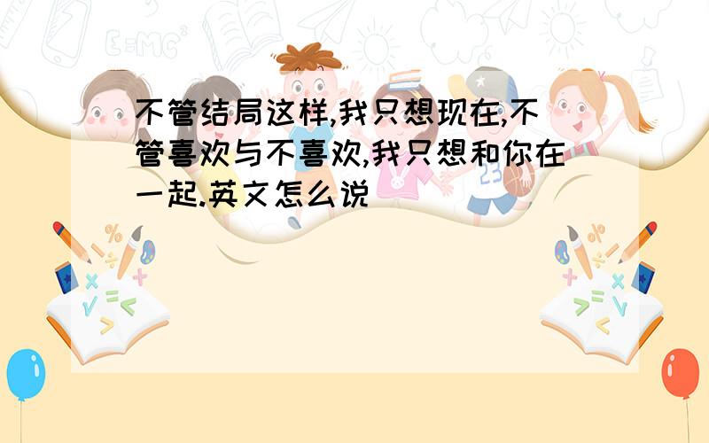 不管结局这样,我只想现在,不管喜欢与不喜欢,我只想和你在一起.英文怎么说