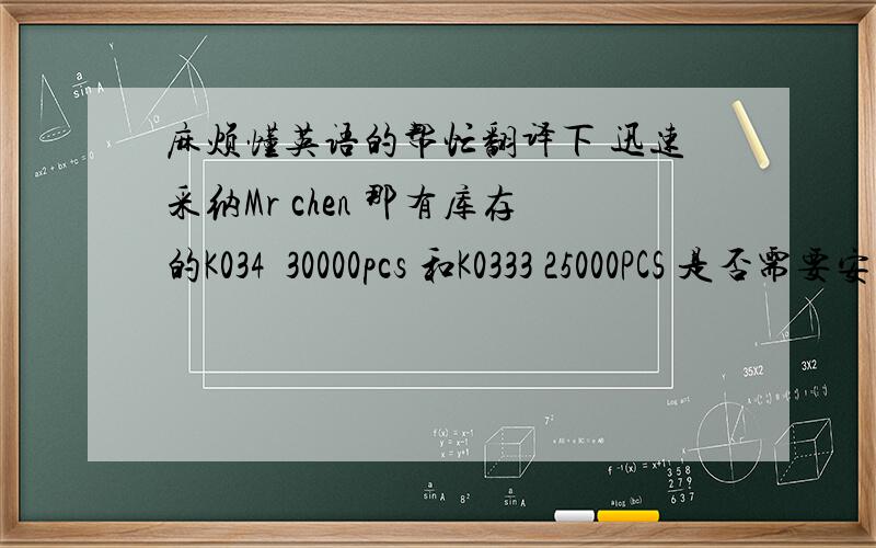 麻烦懂英语的帮忙翻译下 迅速采纳Mr chen 那有库存的K034  30000pcs 和K0333 25000PCS 是否需要安排发货?
