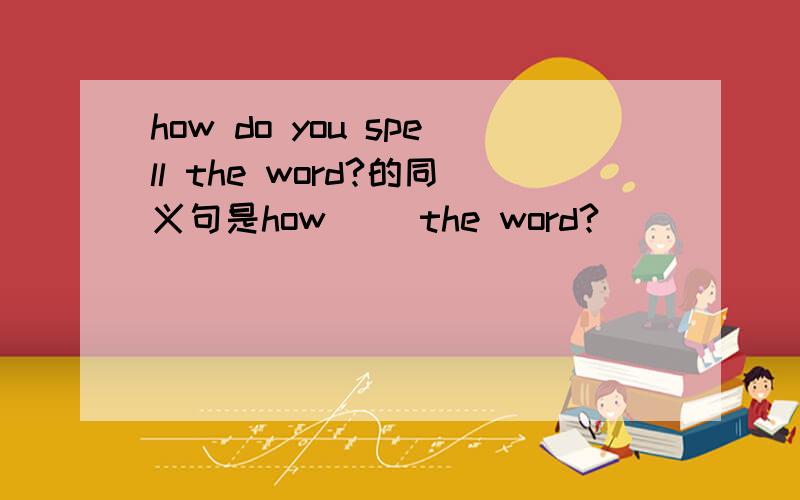 how do you spell the word?的同义句是how（ ）the word?