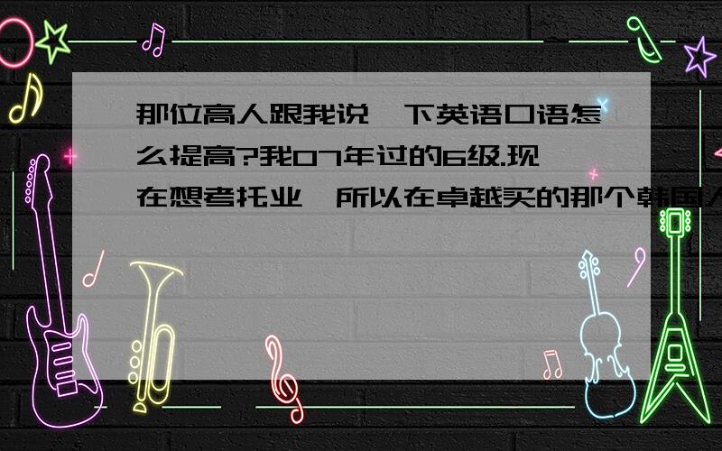 那位高人跟我说一下英语口语怎么提高?我07年过的6级.现在想考托业,所以在卓越买的那个韩国人编的《新托业全真模拟试题集》,我做了一下,正确率在80%左右,那个难度跟真题的比怎么样啊?还