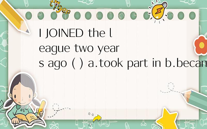 I JOINED the league two years ago ( ) a.took part in b.became a member of c.went to d.attendeda b c d 四个选项中哪一个可以代替JOINED?