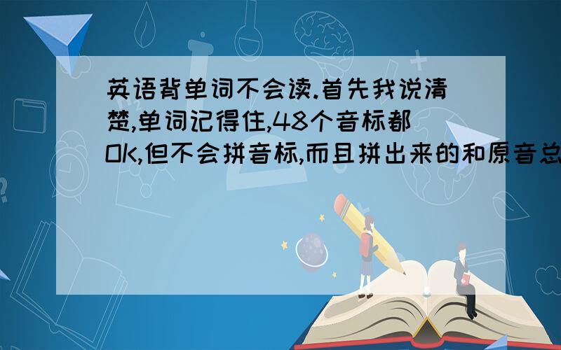 英语背单词不会读.首先我说清楚,单词记得住,48个音标都OK,但不会拼音标,而且拼出来的和原音总是有差别,所以问下怎么拼音标.不扯些别的,只问音标怎么拼读!