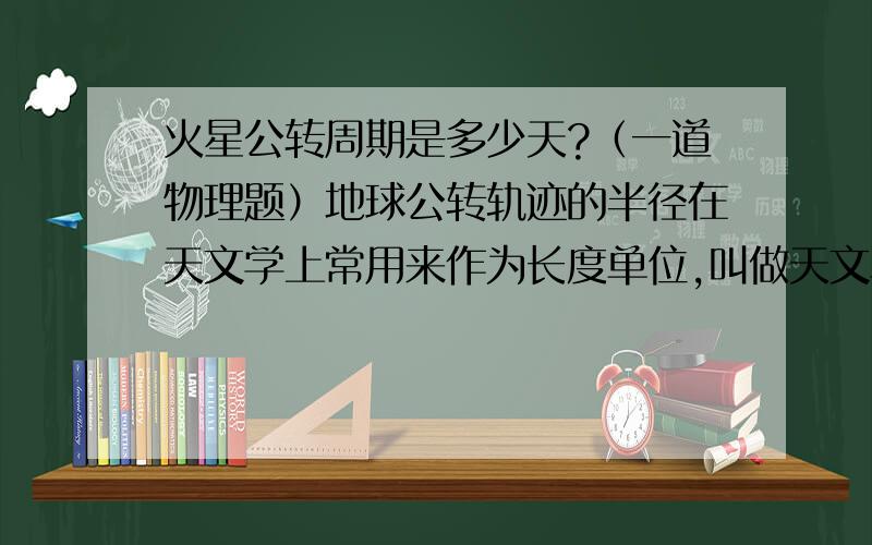 火星公转周期是多少天?（一道物理题）地球公转轨迹的半径在天文学上常用来作为长度单位,叫做天文单位,用来量度太阳系内天体与太阳的距离.已知火星公转的轨道半径是1.5天文单位,根据