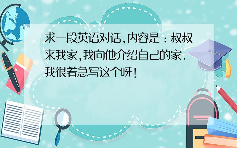 求一段英语对话,内容是：叔叔来我家,我向他介绍自己的家.我很着急写这个呀！