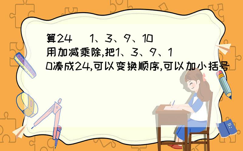 算24   1、3、9、10用加减乘除,把1、3、9、10凑成24,可以变换顺序,可以加小括号