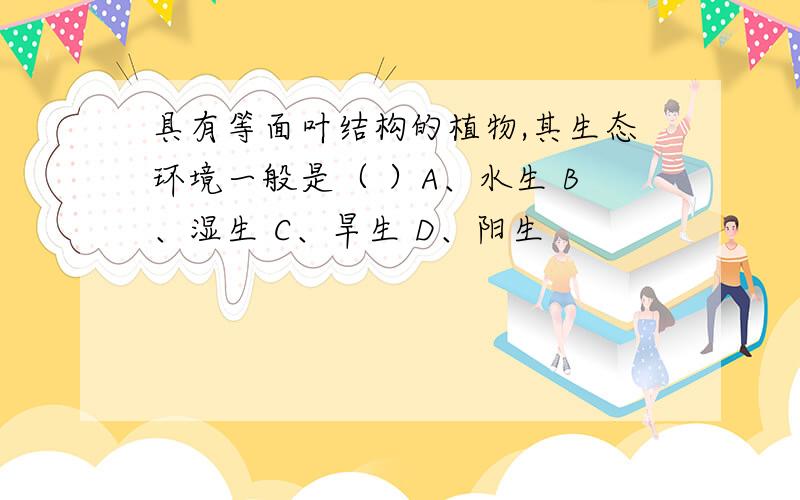 具有等面叶结构的植物,其生态环境一般是（ ）A、水生 B、湿生 C、旱生 D、阳生