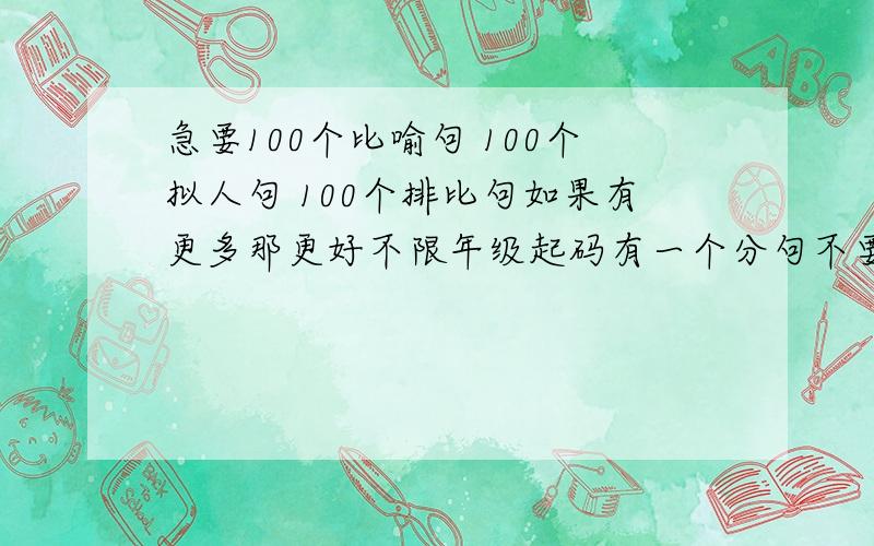 急要100个比喻句 100个拟人句 100个排比句如果有更多那更好不限年级起码有一个分句不要太短了