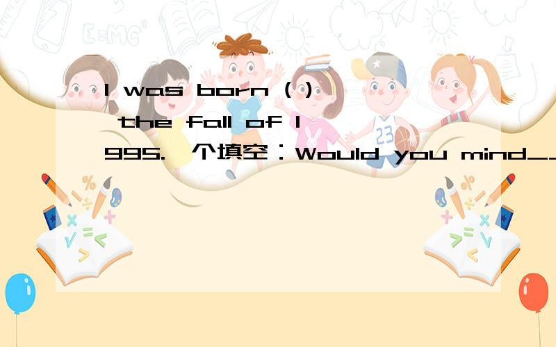 I was born ( ) the fall of 1995.一个填空：Would you mind__ ___(not tell) me his number?