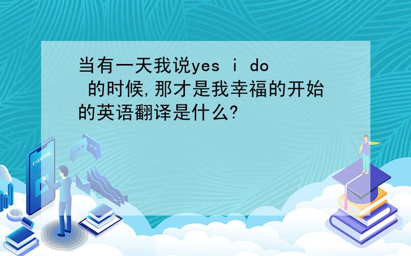 当有一天我说yes i do 的时候,那才是我幸福的开始的英语翻译是什么?