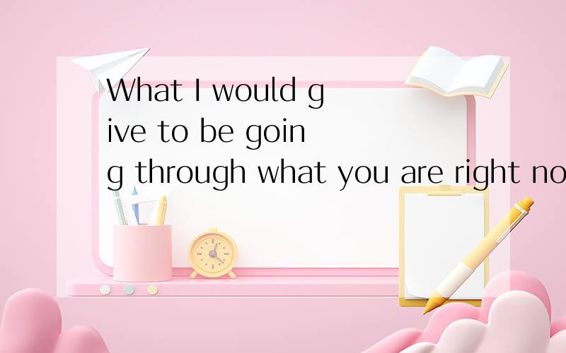 What I would give to be going through what you are right now.