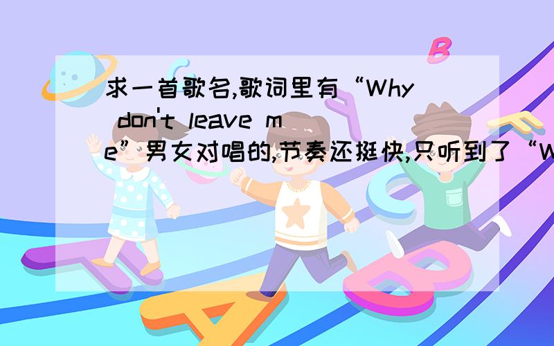 求一首歌名,歌词里有“Why don't leave me”男女对唱的,节奏还挺快,只听到了“Why don't leave me”,或者大概这个发音的句子,知道的回答一下,不胜感激~