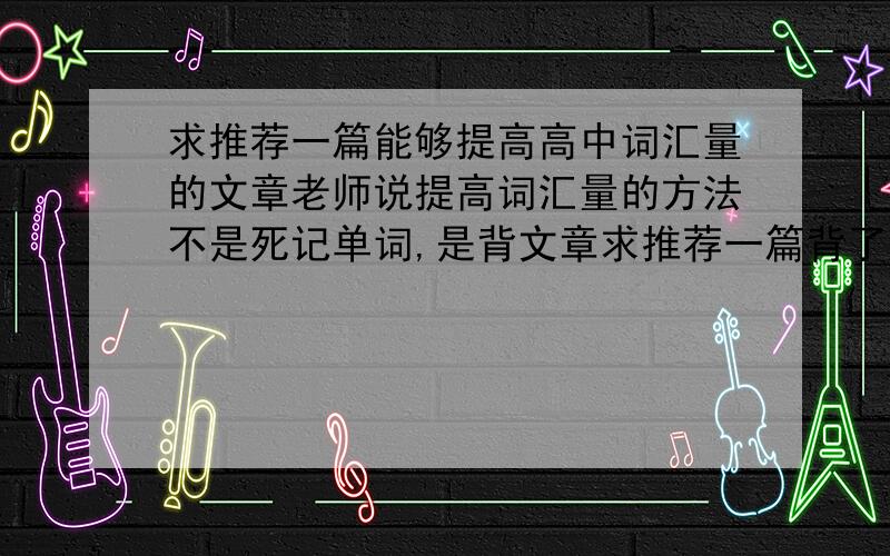 求推荐一篇能够提高高中词汇量的文章老师说提高词汇量的方法不是死记单词,是背文章求推荐一篇背了能够提高高中词汇量的文章（我今年9月进大一,但高中词汇量就不行,现在准备从高中做