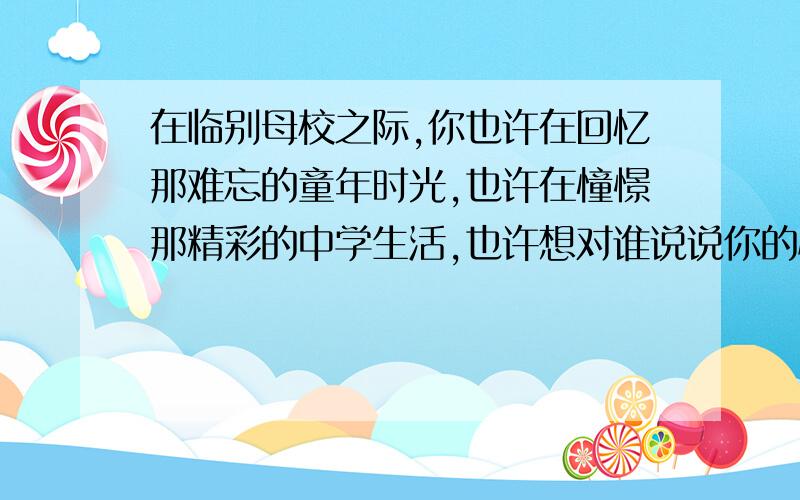 在临别母校之际,你也许在回忆那难忘的童年时光,也许在憧憬那精彩的中学生活,也许想对谁说说你的心里话也许.快拿起笔来,写下你此刻的想法和感受.（抒情的别来）450字以上可不要作文,