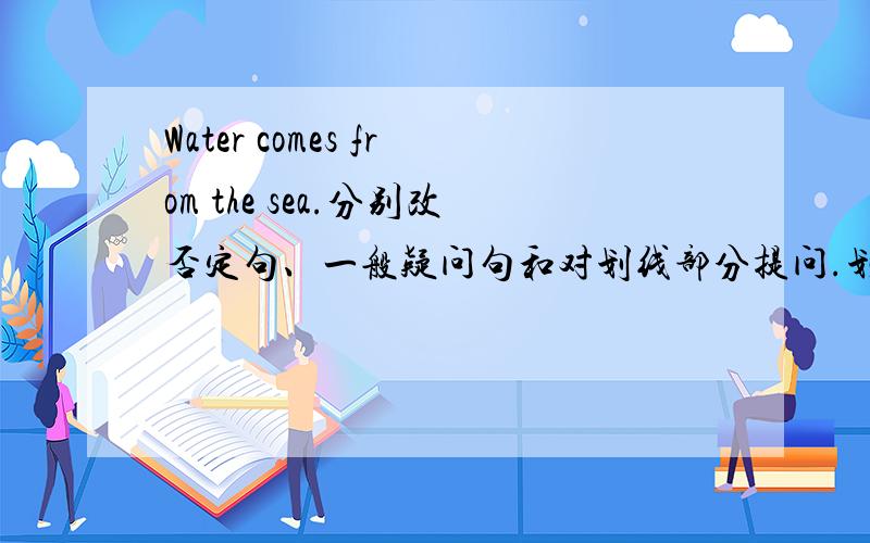 Water comes from the sea.分别改否定句、一般疑问句和对划线部分提问.划线部分为sea.