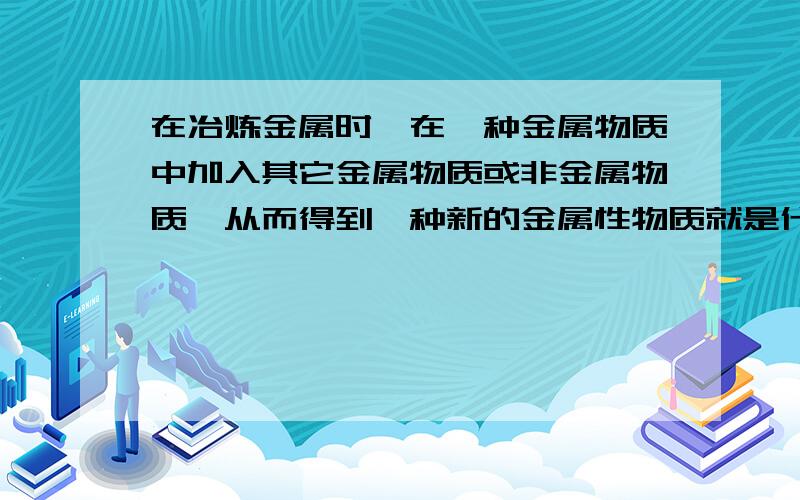 在冶炼金属时,在一种金属物质中加入其它金属物质或非金属物质,从而得到一种新的金属性物质就是什么,例（ ）（）（）