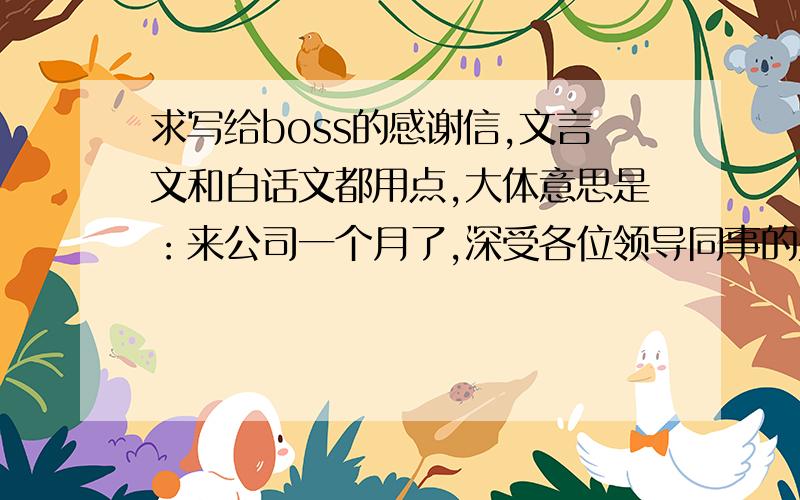 求写给boss的感谢信,文言文和白话文都用点,大体意思是：来公司一个月了,深受各位领导同事的关怀,自己也很努力,也有很大进步,完成了上级布置的任务,前两天也搬到公司附近住了,自己也愿