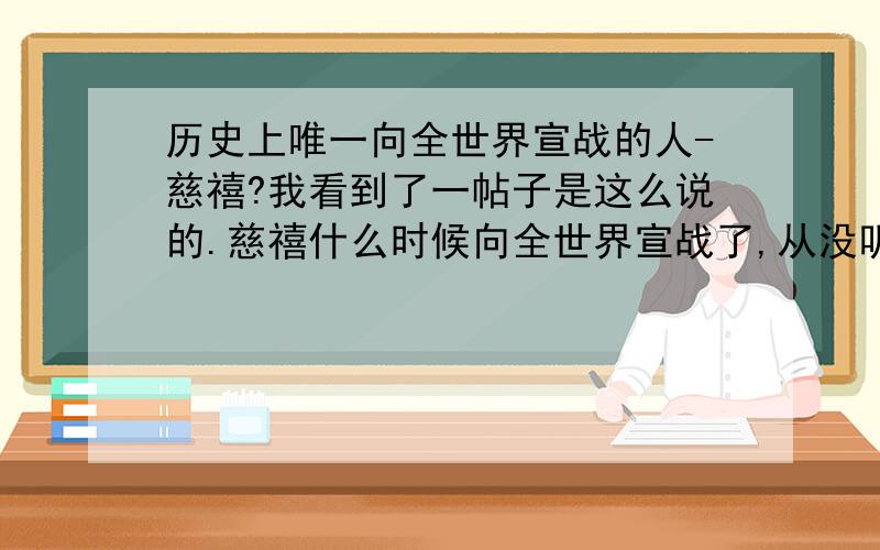 历史上唯一向全世界宣战的人-慈禧?我看到了一帖子是这么说的.慈禧什么时候向全世界宣战了,从没听说过.请教大家,有没有这回事,有的话详细解释一下.