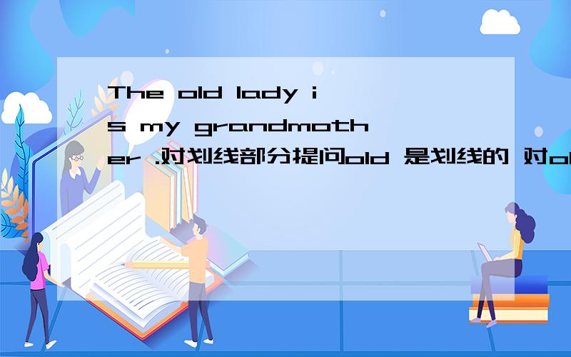 The old lady is my grandmother .对划线部分提问old 是划线的 对old提问 ____ ______ is your grandmother?