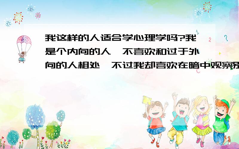 我这样的人适合学心理学吗?我是个内向的人,不喜欢和过于外向的人相处,不过我却喜欢在暗中观察别人的一举一动.此外我非常冷静、细心、执着,遇到什么事情都我都不会太过惊讶.但正因为