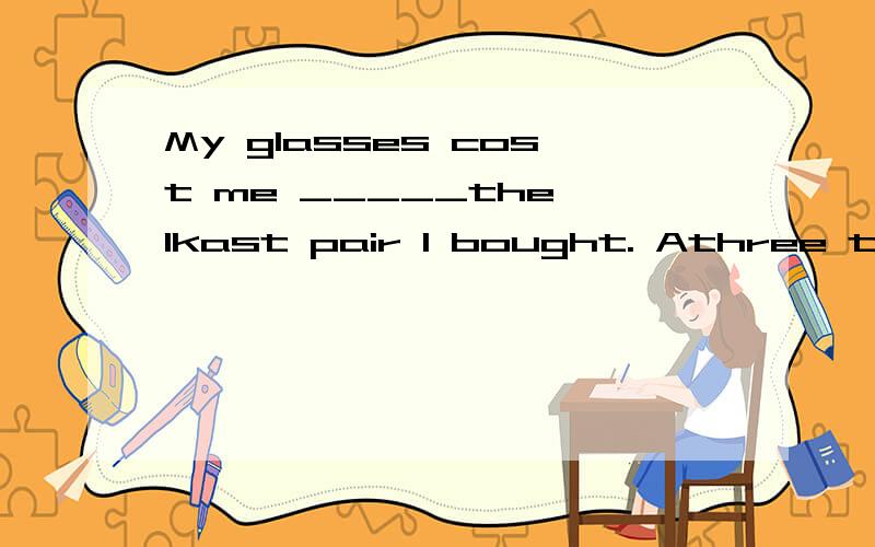 My glasses cost me _____the lkast pair I bought. Athree times more than B.three times as many asC.three  times   more  as   D.more   than   three   times请详细讲明.C应是three  times   more  than