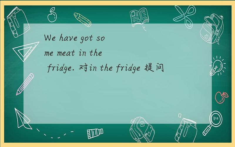 We have got some meat in the fridge. 对in the fridge 提问