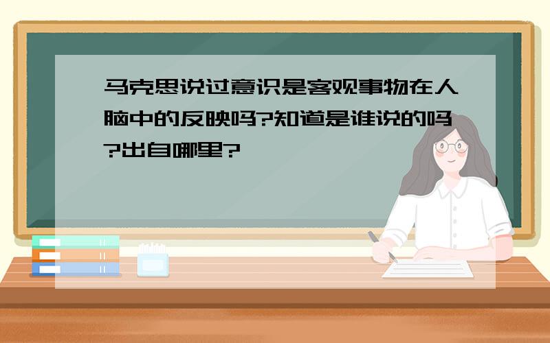 马克思说过意识是客观事物在人脑中的反映吗?知道是谁说的吗?出自哪里?