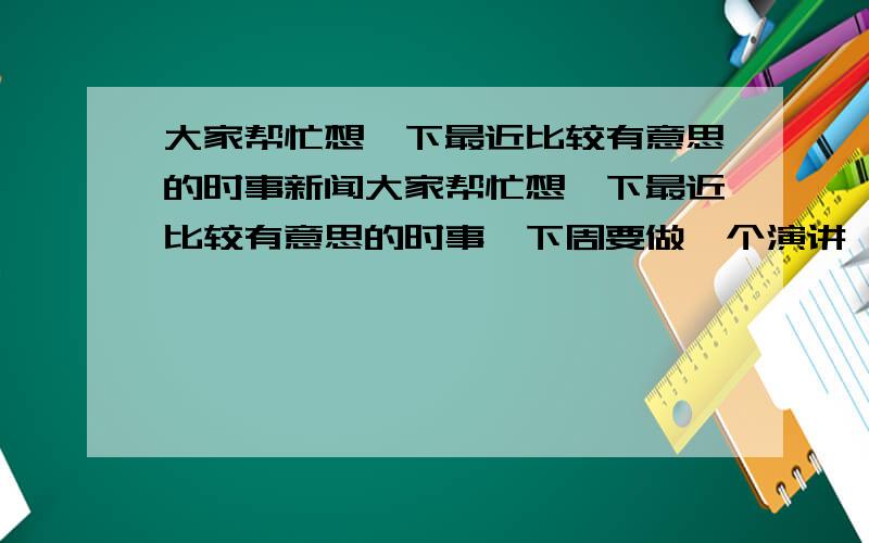 大家帮忙想一下最近比较有意思的时事新闻大家帮忙想一下最近比较有意思的时事,下周要做一个演讲,关于时事的,不需要有太深的政治含义,但一定要能够发人深思.