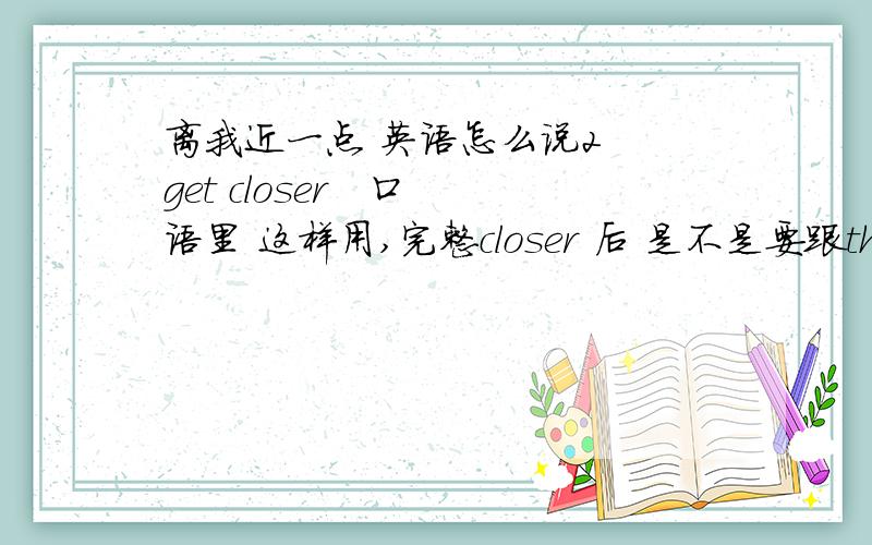 离我近一点 英语怎么说2  get closer   口语里 这样用,完整closer 后 是不是要跟than.  能给补全么?谢谢