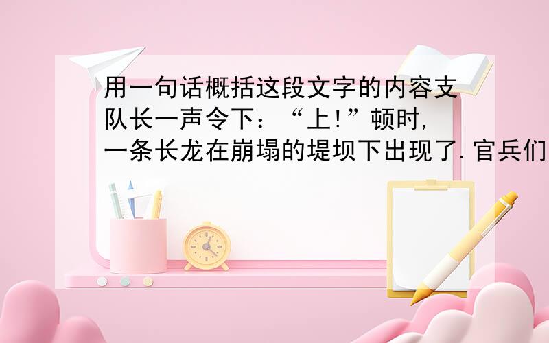 用一句话概括这段文字的内容支队长一声令下：“上!”顿时,一条长龙在崩塌的堤坝下出现了.官兵们肩扛沉重的沙包,在泥水中来回穿梭.有的为了行走快捷,索性赤脚奔跑起来.嶙峋的片石割破