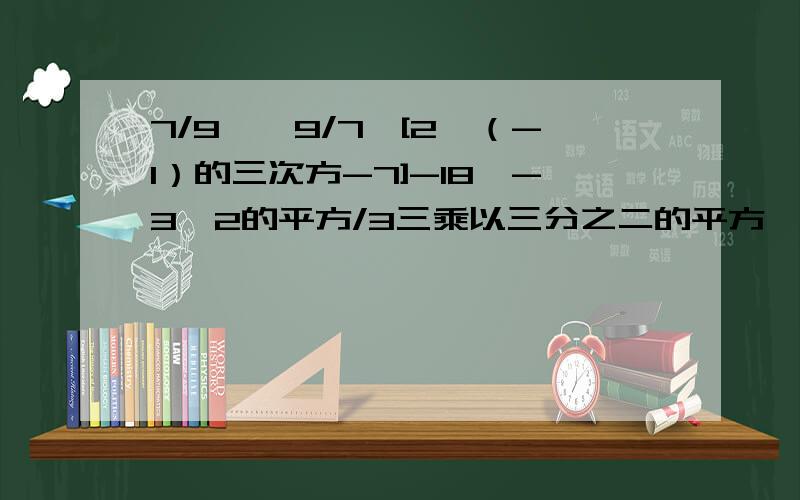 7/9*｛9/7*[2*（-1）的三次方-7]-18｝-3*2的平方/3三乘以三分之二的平方