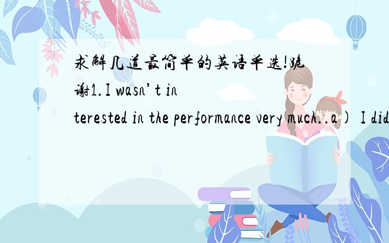 求解几道最简单的英语单选!跪谢1.I wasn’t interested in the performance very much..a) I didn’t,too.b) Neither was I.c) Nor I did.d) So I wasn’t.2.this great book and I can’t wait to see how it ends.a) I don’t readb) I’ve readc